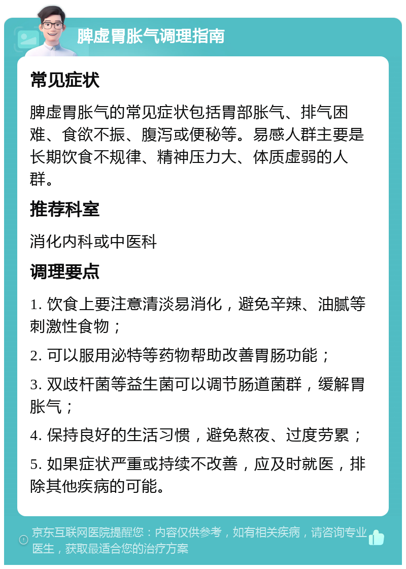 脾虚胃胀气调理指南 常见症状 脾虚胃胀气的常见症状包括胃部胀气、排气困难、食欲不振、腹泻或便秘等。易感人群主要是长期饮食不规律、精神压力大、体质虚弱的人群。 推荐科室 消化内科或中医科 调理要点 1. 饮食上要注意清淡易消化，避免辛辣、油腻等刺激性食物； 2. 可以服用泌特等药物帮助改善胃肠功能； 3. 双歧杆菌等益生菌可以调节肠道菌群，缓解胃胀气； 4. 保持良好的生活习惯，避免熬夜、过度劳累； 5. 如果症状严重或持续不改善，应及时就医，排除其他疾病的可能。