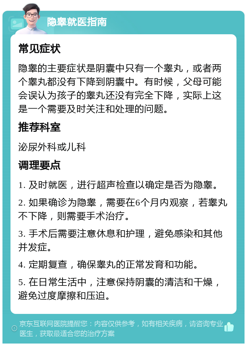 隐睾就医指南 常见症状 隐睾的主要症状是阴囊中只有一个睾丸，或者两个睾丸都没有下降到阴囊中。有时候，父母可能会误认为孩子的睾丸还没有完全下降，实际上这是一个需要及时关注和处理的问题。 推荐科室 泌尿外科或儿科 调理要点 1. 及时就医，进行超声检查以确定是否为隐睾。 2. 如果确诊为隐睾，需要在6个月内观察，若睾丸不下降，则需要手术治疗。 3. 手术后需要注意休息和护理，避免感染和其他并发症。 4. 定期复查，确保睾丸的正常发育和功能。 5. 在日常生活中，注意保持阴囊的清洁和干燥，避免过度摩擦和压迫。