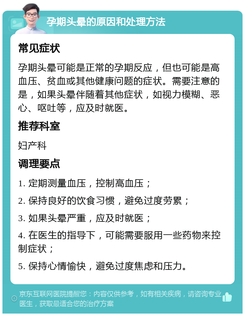 孕期头晕的原因和处理方法 常见症状 孕期头晕可能是正常的孕期反应，但也可能是高血压、贫血或其他健康问题的症状。需要注意的是，如果头晕伴随着其他症状，如视力模糊、恶心、呕吐等，应及时就医。 推荐科室 妇产科 调理要点 1. 定期测量血压，控制高血压； 2. 保持良好的饮食习惯，避免过度劳累； 3. 如果头晕严重，应及时就医； 4. 在医生的指导下，可能需要服用一些药物来控制症状； 5. 保持心情愉快，避免过度焦虑和压力。