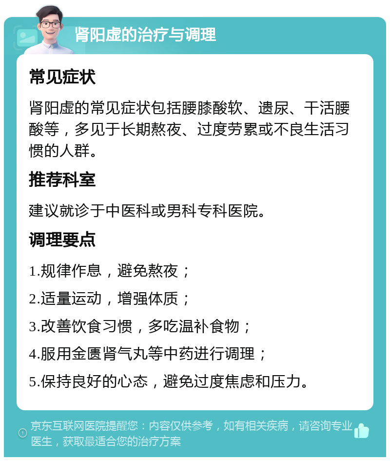 肾阳虚的治疗与调理 常见症状 肾阳虚的常见症状包括腰膝酸软、遗尿、干活腰酸等，多见于长期熬夜、过度劳累或不良生活习惯的人群。 推荐科室 建议就诊于中医科或男科专科医院。 调理要点 1.规律作息，避免熬夜； 2.适量运动，增强体质； 3.改善饮食习惯，多吃温补食物； 4.服用金匮肾气丸等中药进行调理； 5.保持良好的心态，避免过度焦虑和压力。