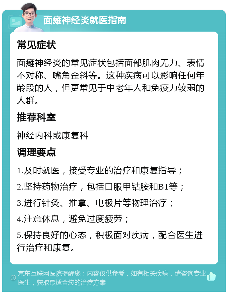 面瘫神经炎就医指南 常见症状 面瘫神经炎的常见症状包括面部肌肉无力、表情不对称、嘴角歪斜等。这种疾病可以影响任何年龄段的人，但更常见于中老年人和免疫力较弱的人群。 推荐科室 神经内科或康复科 调理要点 1.及时就医，接受专业的治疗和康复指导； 2.坚持药物治疗，包括口服甲钴胺和B1等； 3.进行针灸、推拿、电极片等物理治疗； 4.注意休息，避免过度疲劳； 5.保持良好的心态，积极面对疾病，配合医生进行治疗和康复。