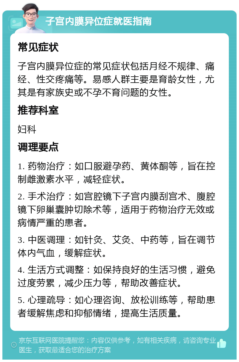 子宫内膜异位症就医指南 常见症状 子宫内膜异位症的常见症状包括月经不规律、痛经、性交疼痛等。易感人群主要是育龄女性，尤其是有家族史或不孕不育问题的女性。 推荐科室 妇科 调理要点 1. 药物治疗：如口服避孕药、黄体酮等，旨在控制雌激素水平，减轻症状。 2. 手术治疗：如宫腔镜下子宫内膜刮宫术、腹腔镜下卵巢囊肿切除术等，适用于药物治疗无效或病情严重的患者。 3. 中医调理：如针灸、艾灸、中药等，旨在调节体内气血，缓解症状。 4. 生活方式调整：如保持良好的生活习惯，避免过度劳累，减少压力等，帮助改善症状。 5. 心理疏导：如心理咨询、放松训练等，帮助患者缓解焦虑和抑郁情绪，提高生活质量。