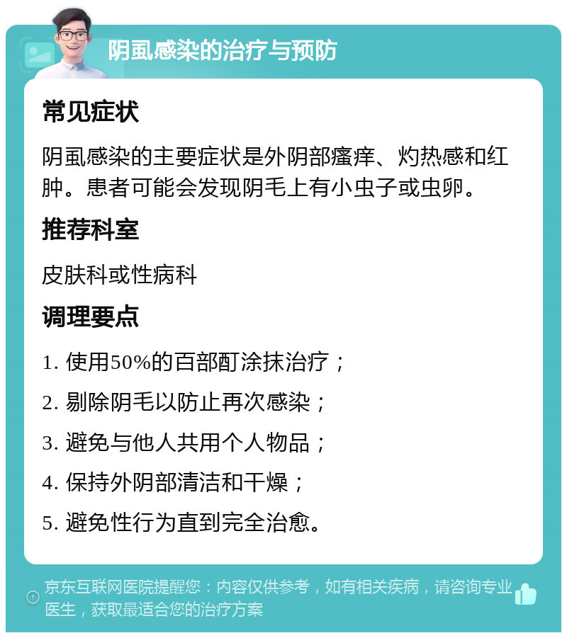 阴虱感染的治疗与预防 常见症状 阴虱感染的主要症状是外阴部瘙痒、灼热感和红肿。患者可能会发现阴毛上有小虫子或虫卵。 推荐科室 皮肤科或性病科 调理要点 1. 使用50%的百部酊涂抹治疗； 2. 剔除阴毛以防止再次感染； 3. 避免与他人共用个人物品； 4. 保持外阴部清洁和干燥； 5. 避免性行为直到完全治愈。