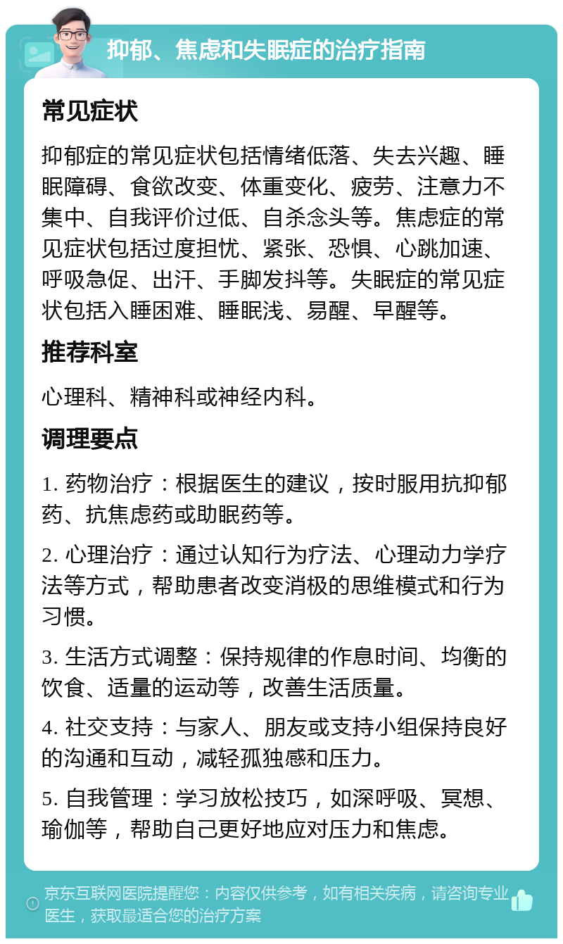 抑郁、焦虑和失眠症的治疗指南 常见症状 抑郁症的常见症状包括情绪低落、失去兴趣、睡眠障碍、食欲改变、体重变化、疲劳、注意力不集中、自我评价过低、自杀念头等。焦虑症的常见症状包括过度担忧、紧张、恐惧、心跳加速、呼吸急促、出汗、手脚发抖等。失眠症的常见症状包括入睡困难、睡眠浅、易醒、早醒等。 推荐科室 心理科、精神科或神经内科。 调理要点 1. 药物治疗：根据医生的建议，按时服用抗抑郁药、抗焦虑药或助眠药等。 2. 心理治疗：通过认知行为疗法、心理动力学疗法等方式，帮助患者改变消极的思维模式和行为习惯。 3. 生活方式调整：保持规律的作息时间、均衡的饮食、适量的运动等，改善生活质量。 4. 社交支持：与家人、朋友或支持小组保持良好的沟通和互动，减轻孤独感和压力。 5. 自我管理：学习放松技巧，如深呼吸、冥想、瑜伽等，帮助自己更好地应对压力和焦虑。