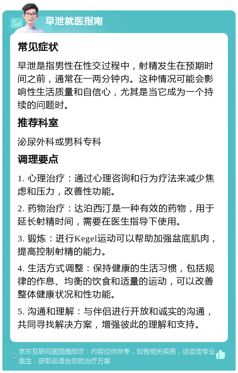 早泄就医指南 常见症状 早泄是指男性在性交过程中，射精发生在预期时间之前，通常在一两分钟内。这种情况可能会影响性生活质量和自信心，尤其是当它成为一个持续的问题时。 推荐科室 泌尿外科或男科专科 调理要点 1. 心理治疗：通过心理咨询和行为疗法来减少焦虑和压力，改善性功能。 2. 药物治疗：达泊西汀是一种有效的药物，用于延长射精时间，需要在医生指导下使用。 3. 锻炼：进行Kegel运动可以帮助加强盆底肌肉，提高控制射精的能力。 4. 生活方式调整：保持健康的生活习惯，包括规律的作息、均衡的饮食和适量的运动，可以改善整体健康状况和性功能。 5. 沟通和理解：与伴侣进行开放和诚实的沟通，共同寻找解决方案，增强彼此的理解和支持。