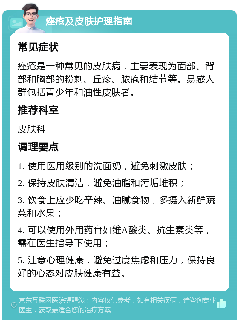 痤疮及皮肤护理指南 常见症状 痤疮是一种常见的皮肤病，主要表现为面部、背部和胸部的粉刺、丘疹、脓疱和结节等。易感人群包括青少年和油性皮肤者。 推荐科室 皮肤科 调理要点 1. 使用医用级别的洗面奶，避免刺激皮肤； 2. 保持皮肤清洁，避免油脂和污垢堆积； 3. 饮食上应少吃辛辣、油腻食物，多摄入新鲜蔬菜和水果； 4. 可以使用外用药膏如维A酸类、抗生素类等，需在医生指导下使用； 5. 注意心理健康，避免过度焦虑和压力，保持良好的心态对皮肤健康有益。