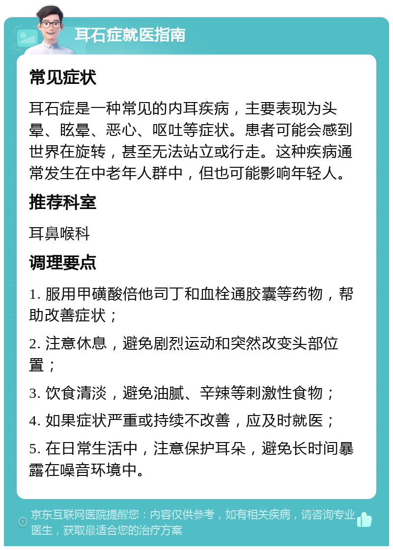 耳石症就医指南 常见症状 耳石症是一种常见的内耳疾病，主要表现为头晕、眩晕、恶心、呕吐等症状。患者可能会感到世界在旋转，甚至无法站立或行走。这种疾病通常发生在中老年人群中，但也可能影响年轻人。 推荐科室 耳鼻喉科 调理要点 1. 服用甲磺酸倍他司丁和血栓通胶囊等药物，帮助改善症状； 2. 注意休息，避免剧烈运动和突然改变头部位置； 3. 饮食清淡，避免油腻、辛辣等刺激性食物； 4. 如果症状严重或持续不改善，应及时就医； 5. 在日常生活中，注意保护耳朵，避免长时间暴露在噪音环境中。