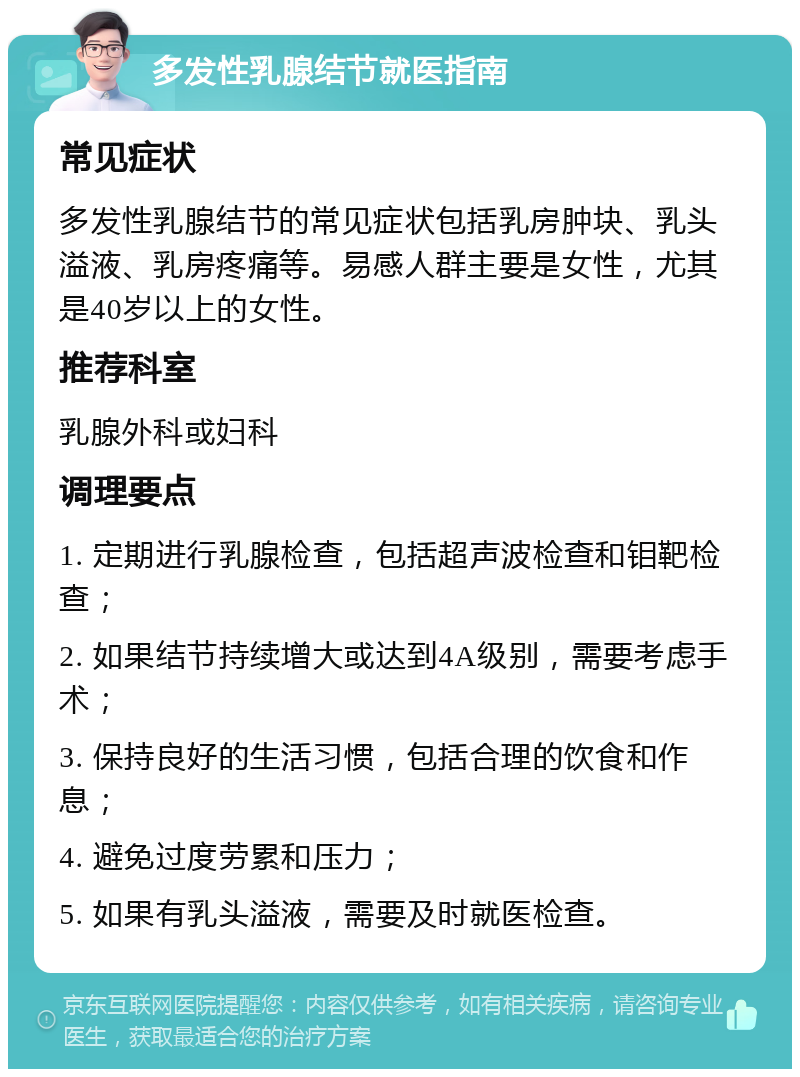 多发性乳腺结节就医指南 常见症状 多发性乳腺结节的常见症状包括乳房肿块、乳头溢液、乳房疼痛等。易感人群主要是女性，尤其是40岁以上的女性。 推荐科室 乳腺外科或妇科 调理要点 1. 定期进行乳腺检查，包括超声波检查和钼靶检查； 2. 如果结节持续增大或达到4A级别，需要考虑手术； 3. 保持良好的生活习惯，包括合理的饮食和作息； 4. 避免过度劳累和压力； 5. 如果有乳头溢液，需要及时就医检查。