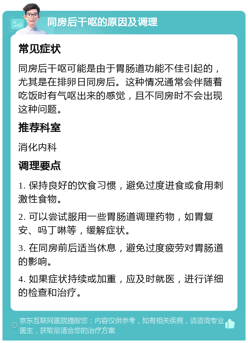 同房后干呕的原因及调理 常见症状 同房后干呕可能是由于胃肠道功能不佳引起的，尤其是在排卵日同房后。这种情况通常会伴随着吃饭时有气呕出来的感觉，且不同房时不会出现这种问题。 推荐科室 消化内科 调理要点 1. 保持良好的饮食习惯，避免过度进食或食用刺激性食物。 2. 可以尝试服用一些胃肠道调理药物，如胃复安、吗丁啉等，缓解症状。 3. 在同房前后适当休息，避免过度疲劳对胃肠道的影响。 4. 如果症状持续或加重，应及时就医，进行详细的检查和治疗。