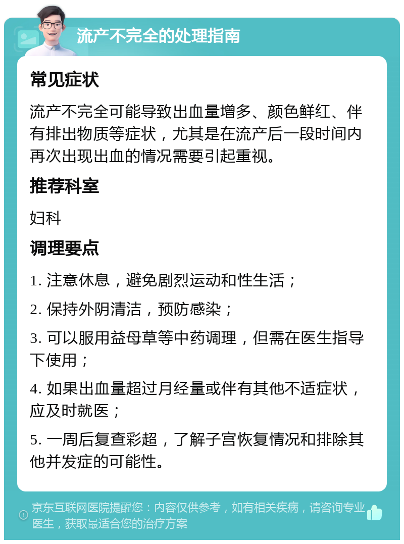 流产不完全的处理指南 常见症状 流产不完全可能导致出血量增多、颜色鲜红、伴有排出物质等症状，尤其是在流产后一段时间内再次出现出血的情况需要引起重视。 推荐科室 妇科 调理要点 1. 注意休息，避免剧烈运动和性生活； 2. 保持外阴清洁，预防感染； 3. 可以服用益母草等中药调理，但需在医生指导下使用； 4. 如果出血量超过月经量或伴有其他不适症状，应及时就医； 5. 一周后复查彩超，了解子宫恢复情况和排除其他并发症的可能性。