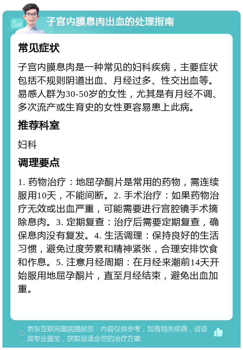 子宫内膜息肉出血的处理指南 常见症状 子宫内膜息肉是一种常见的妇科疾病，主要症状包括不规则阴道出血、月经过多、性交出血等。易感人群为30-50岁的女性，尤其是有月经不调、多次流产或生育史的女性更容易患上此病。 推荐科室 妇科 调理要点 1. 药物治疗：地屈孕酮片是常用的药物，需连续服用10天，不能间断。2. 手术治疗：如果药物治疗无效或出血严重，可能需要进行宫腔镜手术摘除息肉。3. 定期复查：治疗后需要定期复查，确保息肉没有复发。4. 生活调理：保持良好的生活习惯，避免过度劳累和精神紧张，合理安排饮食和作息。5. 注意月经周期：在月经来潮前14天开始服用地屈孕酮片，直至月经结束，避免出血加重。