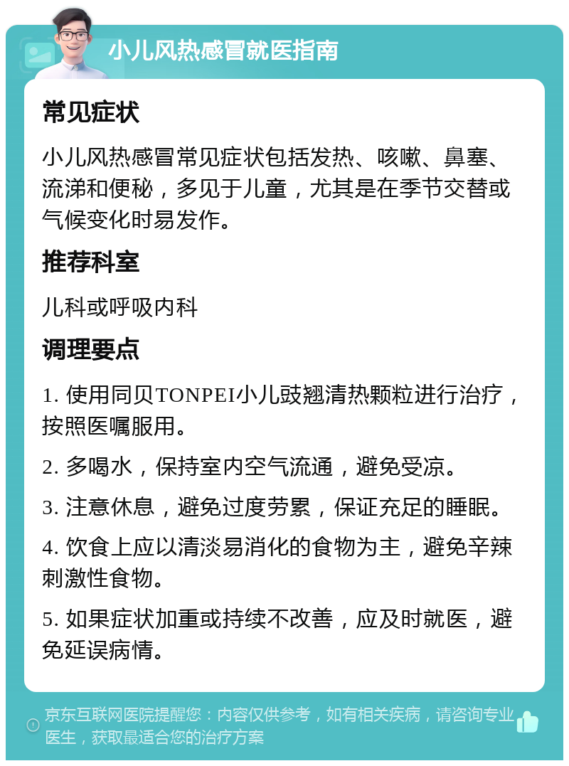 小儿风热感冒就医指南 常见症状 小儿风热感冒常见症状包括发热、咳嗽、鼻塞、流涕和便秘，多见于儿童，尤其是在季节交替或气候变化时易发作。 推荐科室 儿科或呼吸内科 调理要点 1. 使用同贝TONPEI小儿豉翘清热颗粒进行治疗，按照医嘱服用。 2. 多喝水，保持室内空气流通，避免受凉。 3. 注意休息，避免过度劳累，保证充足的睡眠。 4. 饮食上应以清淡易消化的食物为主，避免辛辣刺激性食物。 5. 如果症状加重或持续不改善，应及时就医，避免延误病情。