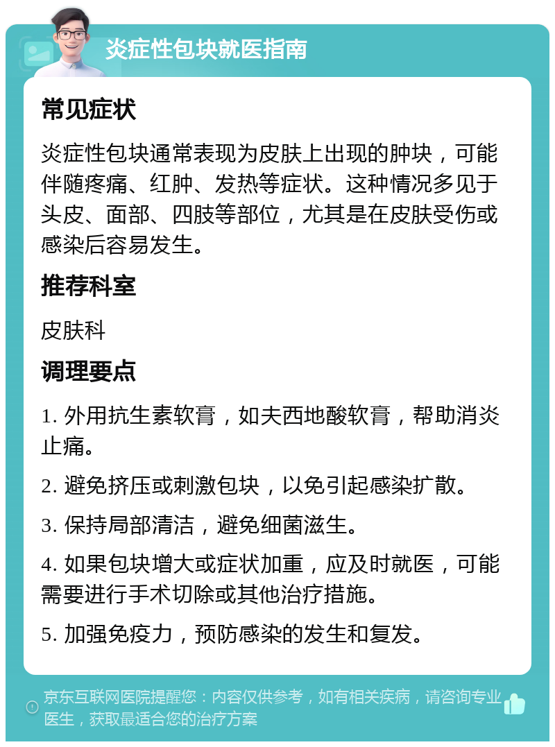 炎症性包块就医指南 常见症状 炎症性包块通常表现为皮肤上出现的肿块，可能伴随疼痛、红肿、发热等症状。这种情况多见于头皮、面部、四肢等部位，尤其是在皮肤受伤或感染后容易发生。 推荐科室 皮肤科 调理要点 1. 外用抗生素软膏，如夫西地酸软膏，帮助消炎止痛。 2. 避免挤压或刺激包块，以免引起感染扩散。 3. 保持局部清洁，避免细菌滋生。 4. 如果包块增大或症状加重，应及时就医，可能需要进行手术切除或其他治疗措施。 5. 加强免疫力，预防感染的发生和复发。