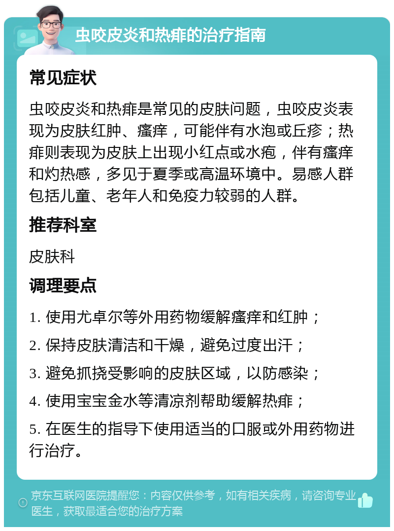 虫咬皮炎和热痱的治疗指南 常见症状 虫咬皮炎和热痱是常见的皮肤问题，虫咬皮炎表现为皮肤红肿、瘙痒，可能伴有水泡或丘疹；热痱则表现为皮肤上出现小红点或水疱，伴有瘙痒和灼热感，多见于夏季或高温环境中。易感人群包括儿童、老年人和免疫力较弱的人群。 推荐科室 皮肤科 调理要点 1. 使用尤卓尔等外用药物缓解瘙痒和红肿； 2. 保持皮肤清洁和干燥，避免过度出汗； 3. 避免抓挠受影响的皮肤区域，以防感染； 4. 使用宝宝金水等清凉剂帮助缓解热痱； 5. 在医生的指导下使用适当的口服或外用药物进行治疗。