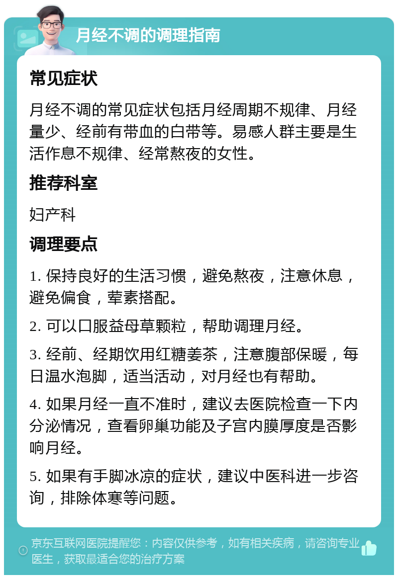 月经不调的调理指南 常见症状 月经不调的常见症状包括月经周期不规律、月经量少、经前有带血的白带等。易感人群主要是生活作息不规律、经常熬夜的女性。 推荐科室 妇产科 调理要点 1. 保持良好的生活习惯，避免熬夜，注意休息，避免偏食，荤素搭配。 2. 可以口服益母草颗粒，帮助调理月经。 3. 经前、经期饮用红糖姜茶，注意腹部保暖，每日温水泡脚，适当活动，对月经也有帮助。 4. 如果月经一直不准时，建议去医院检查一下内分泌情况，查看卵巢功能及子宫内膜厚度是否影响月经。 5. 如果有手脚冰凉的症状，建议中医科进一步咨询，排除体寒等问题。