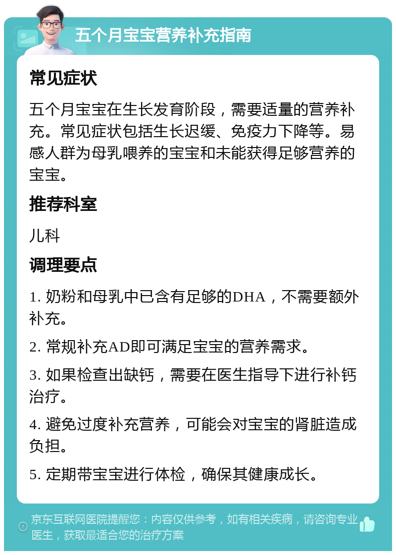 五个月宝宝营养补充指南 常见症状 五个月宝宝在生长发育阶段，需要适量的营养补充。常见症状包括生长迟缓、免疫力下降等。易感人群为母乳喂养的宝宝和未能获得足够营养的宝宝。 推荐科室 儿科 调理要点 1. 奶粉和母乳中已含有足够的DHA，不需要额外补充。 2. 常规补充AD即可满足宝宝的营养需求。 3. 如果检查出缺钙，需要在医生指导下进行补钙治疗。 4. 避免过度补充营养，可能会对宝宝的肾脏造成负担。 5. 定期带宝宝进行体检，确保其健康成长。