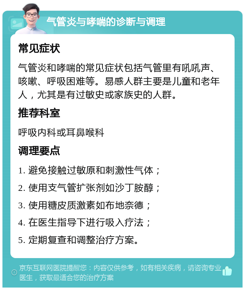 气管炎与哮喘的诊断与调理 常见症状 气管炎和哮喘的常见症状包括气管里有吼吼声、咳嗽、呼吸困难等。易感人群主要是儿童和老年人，尤其是有过敏史或家族史的人群。 推荐科室 呼吸内科或耳鼻喉科 调理要点 1. 避免接触过敏原和刺激性气体； 2. 使用支气管扩张剂如沙丁胺醇； 3. 使用糖皮质激素如布地奈德； 4. 在医生指导下进行吸入疗法； 5. 定期复查和调整治疗方案。