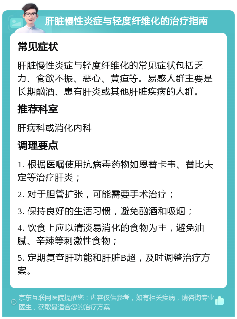 肝脏慢性炎症与轻度纤维化的治疗指南 常见症状 肝脏慢性炎症与轻度纤维化的常见症状包括乏力、食欲不振、恶心、黄疸等。易感人群主要是长期酗酒、患有肝炎或其他肝脏疾病的人群。 推荐科室 肝病科或消化内科 调理要点 1. 根据医嘱使用抗病毒药物如恩替卡韦、替比夫定等治疗肝炎； 2. 对于胆管扩张，可能需要手术治疗； 3. 保持良好的生活习惯，避免酗酒和吸烟； 4. 饮食上应以清淡易消化的食物为主，避免油腻、辛辣等刺激性食物； 5. 定期复查肝功能和肝脏B超，及时调整治疗方案。