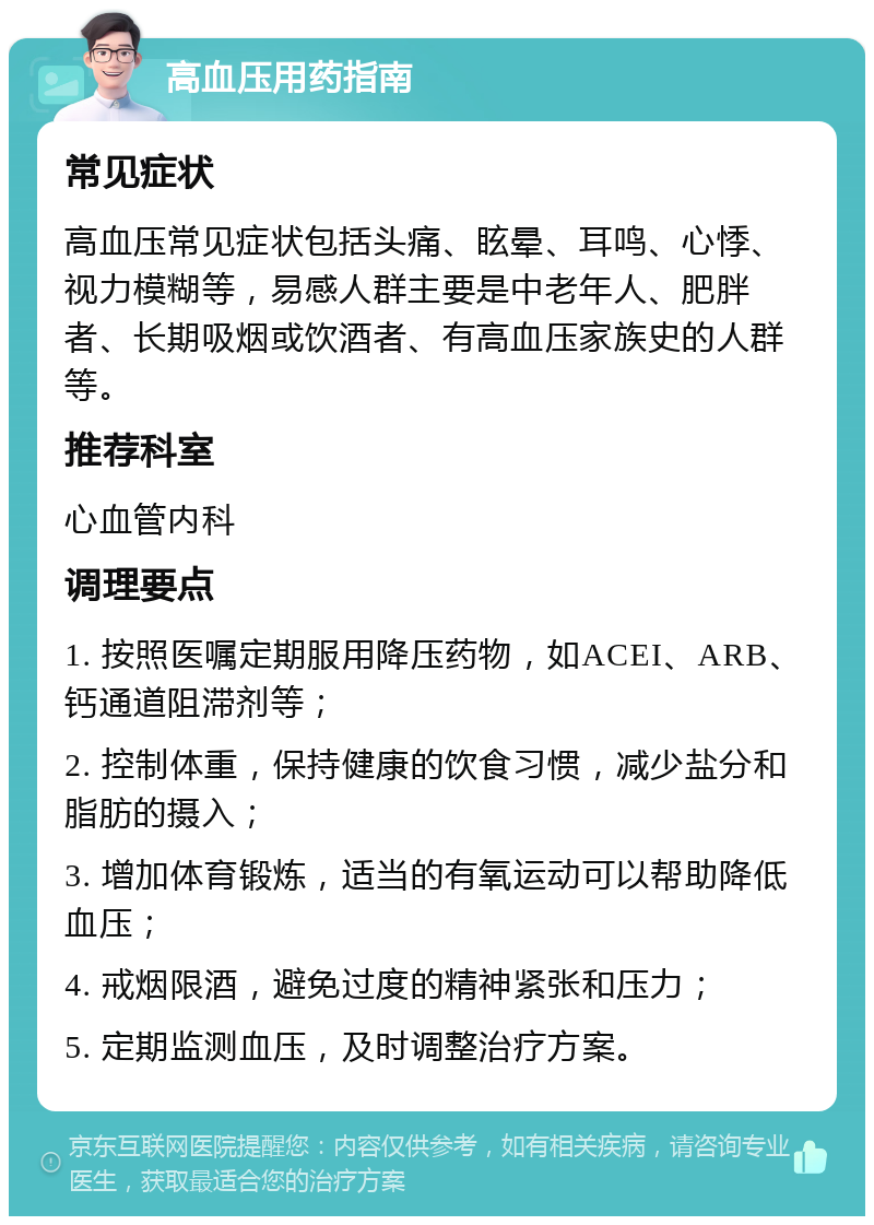 高血压用药指南 常见症状 高血压常见症状包括头痛、眩晕、耳鸣、心悸、视力模糊等，易感人群主要是中老年人、肥胖者、长期吸烟或饮酒者、有高血压家族史的人群等。 推荐科室 心血管内科 调理要点 1. 按照医嘱定期服用降压药物，如ACEI、ARB、钙通道阻滞剂等； 2. 控制体重，保持健康的饮食习惯，减少盐分和脂肪的摄入； 3. 增加体育锻炼，适当的有氧运动可以帮助降低血压； 4. 戒烟限酒，避免过度的精神紧张和压力； 5. 定期监测血压，及时调整治疗方案。