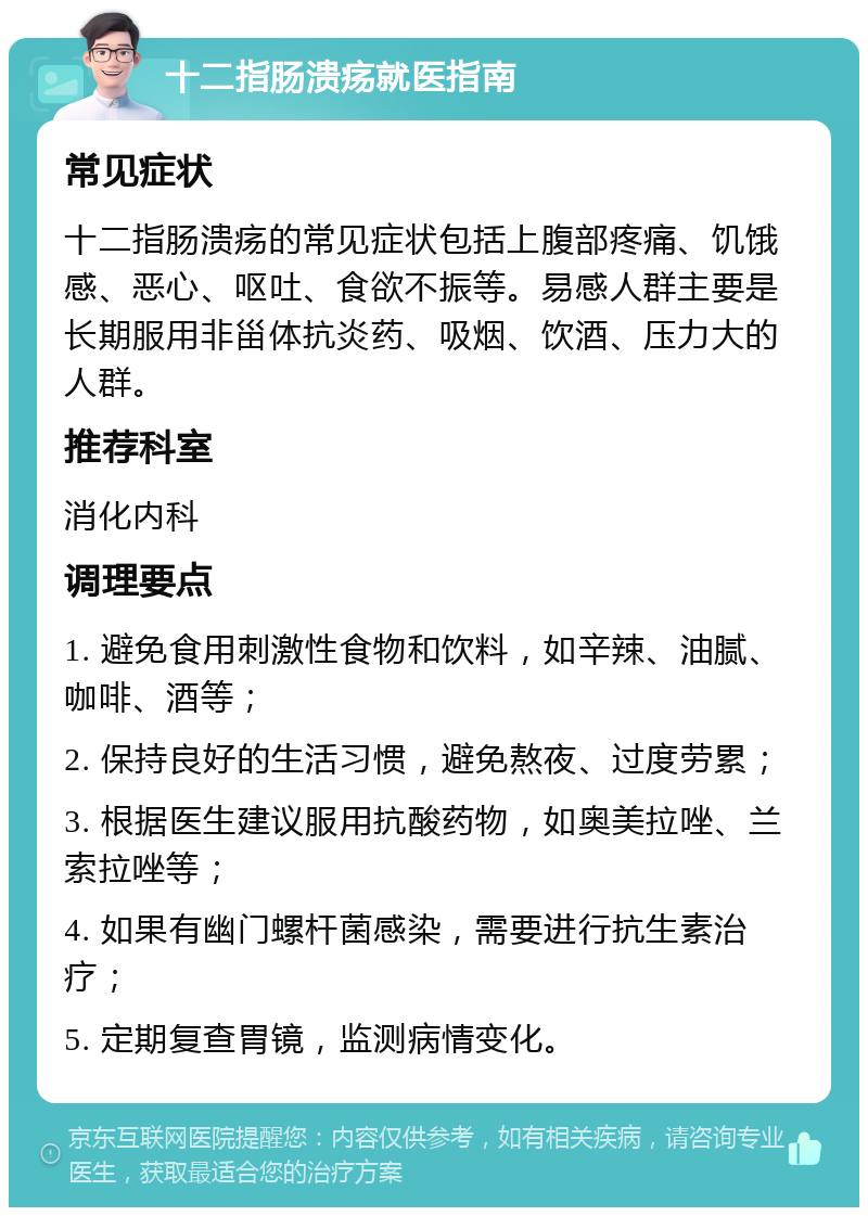 十二指肠溃疡就医指南 常见症状 十二指肠溃疡的常见症状包括上腹部疼痛、饥饿感、恶心、呕吐、食欲不振等。易感人群主要是长期服用非甾体抗炎药、吸烟、饮酒、压力大的人群。 推荐科室 消化内科 调理要点 1. 避免食用刺激性食物和饮料，如辛辣、油腻、咖啡、酒等； 2. 保持良好的生活习惯，避免熬夜、过度劳累； 3. 根据医生建议服用抗酸药物，如奥美拉唑、兰索拉唑等； 4. 如果有幽门螺杆菌感染，需要进行抗生素治疗； 5. 定期复查胃镜，监测病情变化。