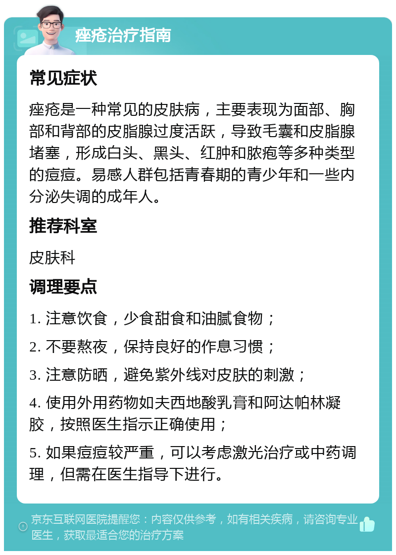 痤疮治疗指南 常见症状 痤疮是一种常见的皮肤病，主要表现为面部、胸部和背部的皮脂腺过度活跃，导致毛囊和皮脂腺堵塞，形成白头、黑头、红肿和脓疱等多种类型的痘痘。易感人群包括青春期的青少年和一些内分泌失调的成年人。 推荐科室 皮肤科 调理要点 1. 注意饮食，少食甜食和油腻食物； 2. 不要熬夜，保持良好的作息习惯； 3. 注意防晒，避免紫外线对皮肤的刺激； 4. 使用外用药物如夫西地酸乳膏和阿达帕林凝胶，按照医生指示正确使用； 5. 如果痘痘较严重，可以考虑激光治疗或中药调理，但需在医生指导下进行。