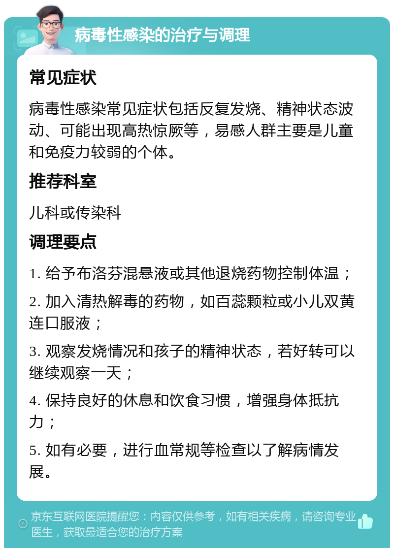 病毒性感染的治疗与调理 常见症状 病毒性感染常见症状包括反复发烧、精神状态波动、可能出现高热惊厥等，易感人群主要是儿童和免疫力较弱的个体。 推荐科室 儿科或传染科 调理要点 1. 给予布洛芬混悬液或其他退烧药物控制体温； 2. 加入清热解毒的药物，如百蕊颗粒或小儿双黄连口服液； 3. 观察发烧情况和孩子的精神状态，若好转可以继续观察一天； 4. 保持良好的休息和饮食习惯，增强身体抵抗力； 5. 如有必要，进行血常规等检查以了解病情发展。