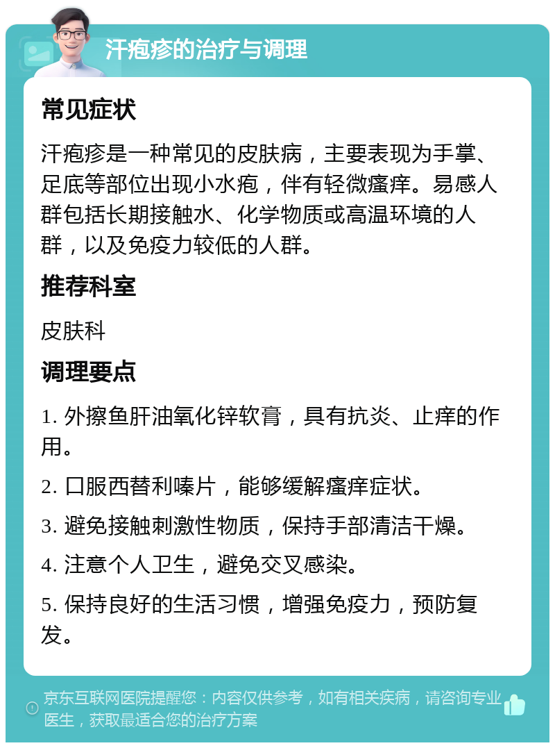 汗疱疹的治疗与调理 常见症状 汗疱疹是一种常见的皮肤病，主要表现为手掌、足底等部位出现小水疱，伴有轻微瘙痒。易感人群包括长期接触水、化学物质或高温环境的人群，以及免疫力较低的人群。 推荐科室 皮肤科 调理要点 1. 外擦鱼肝油氧化锌软膏，具有抗炎、止痒的作用。 2. 口服西替利嗪片，能够缓解瘙痒症状。 3. 避免接触刺激性物质，保持手部清洁干燥。 4. 注意个人卫生，避免交叉感染。 5. 保持良好的生活习惯，增强免疫力，预防复发。