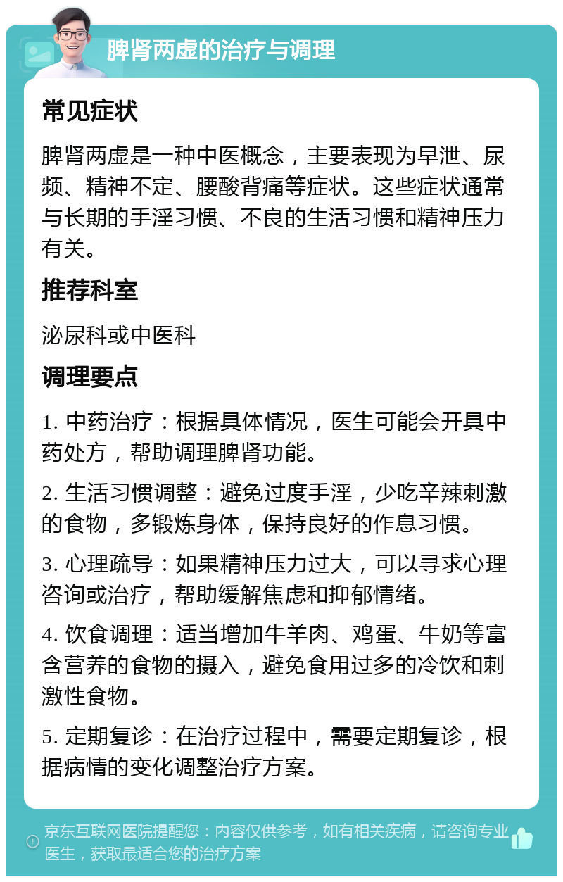 脾肾两虚的治疗与调理 常见症状 脾肾两虚是一种中医概念，主要表现为早泄、尿频、精神不定、腰酸背痛等症状。这些症状通常与长期的手淫习惯、不良的生活习惯和精神压力有关。 推荐科室 泌尿科或中医科 调理要点 1. 中药治疗：根据具体情况，医生可能会开具中药处方，帮助调理脾肾功能。 2. 生活习惯调整：避免过度手淫，少吃辛辣刺激的食物，多锻炼身体，保持良好的作息习惯。 3. 心理疏导：如果精神压力过大，可以寻求心理咨询或治疗，帮助缓解焦虑和抑郁情绪。 4. 饮食调理：适当增加牛羊肉、鸡蛋、牛奶等富含营养的食物的摄入，避免食用过多的冷饮和刺激性食物。 5. 定期复诊：在治疗过程中，需要定期复诊，根据病情的变化调整治疗方案。