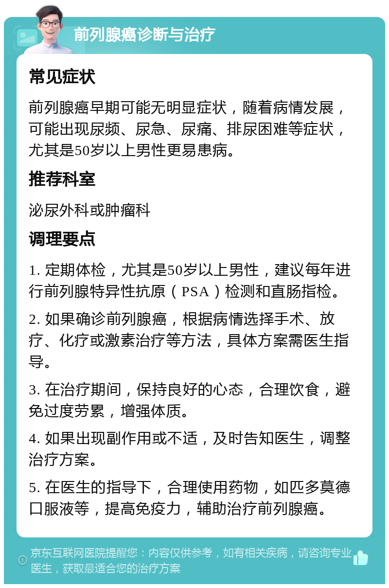 前列腺癌诊断与治疗 常见症状 前列腺癌早期可能无明显症状，随着病情发展，可能出现尿频、尿急、尿痛、排尿困难等症状，尤其是50岁以上男性更易患病。 推荐科室 泌尿外科或肿瘤科 调理要点 1. 定期体检，尤其是50岁以上男性，建议每年进行前列腺特异性抗原（PSA）检测和直肠指检。 2. 如果确诊前列腺癌，根据病情选择手术、放疗、化疗或激素治疗等方法，具体方案需医生指导。 3. 在治疗期间，保持良好的心态，合理饮食，避免过度劳累，增强体质。 4. 如果出现副作用或不适，及时告知医生，调整治疗方案。 5. 在医生的指导下，合理使用药物，如匹多莫德口服液等，提高免疫力，辅助治疗前列腺癌。