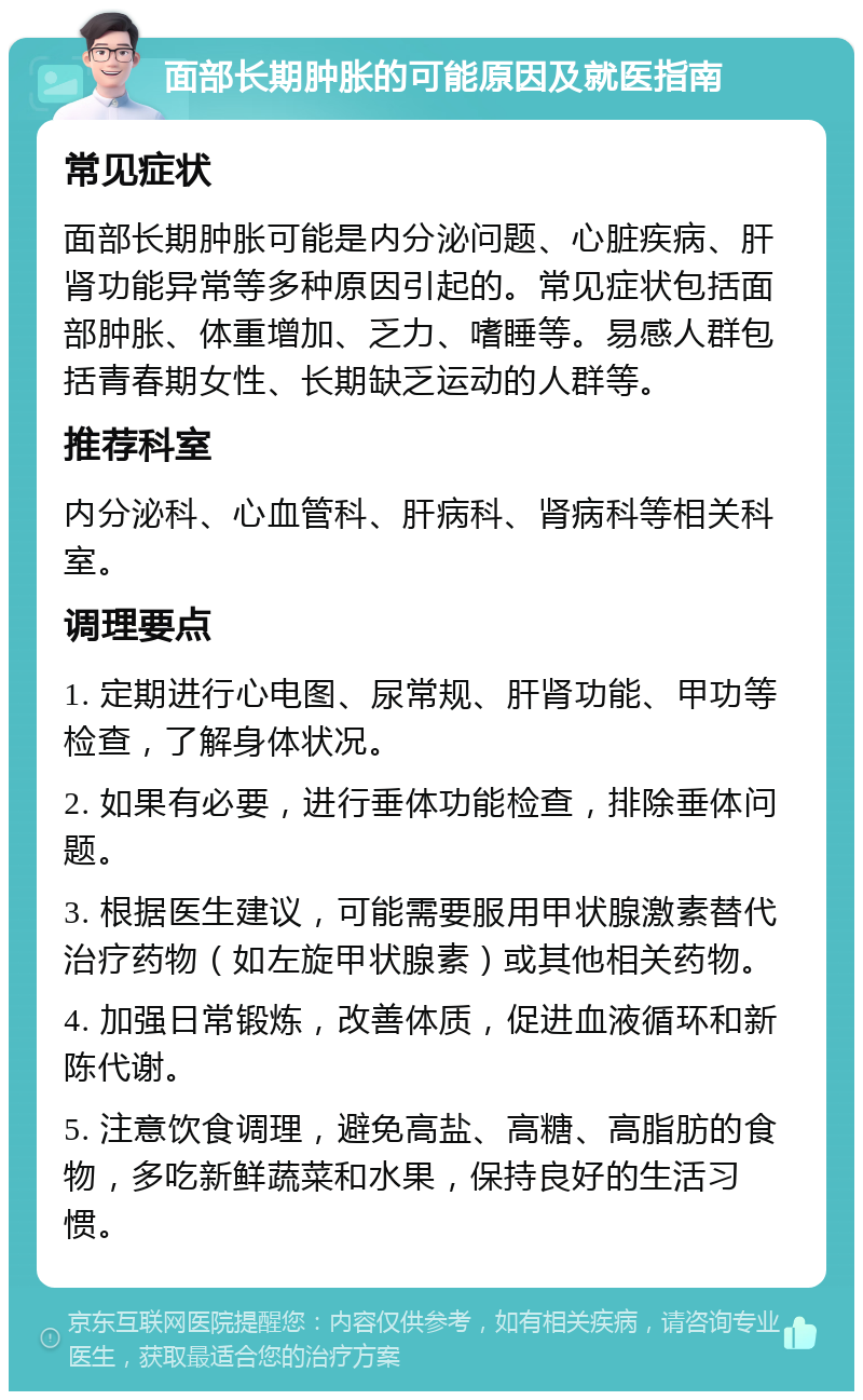 面部长期肿胀的可能原因及就医指南 常见症状 面部长期肿胀可能是内分泌问题、心脏疾病、肝肾功能异常等多种原因引起的。常见症状包括面部肿胀、体重增加、乏力、嗜睡等。易感人群包括青春期女性、长期缺乏运动的人群等。 推荐科室 内分泌科、心血管科、肝病科、肾病科等相关科室。 调理要点 1. 定期进行心电图、尿常规、肝肾功能、甲功等检查，了解身体状况。 2. 如果有必要，进行垂体功能检查，排除垂体问题。 3. 根据医生建议，可能需要服用甲状腺激素替代治疗药物（如左旋甲状腺素）或其他相关药物。 4. 加强日常锻炼，改善体质，促进血液循环和新陈代谢。 5. 注意饮食调理，避免高盐、高糖、高脂肪的食物，多吃新鲜蔬菜和水果，保持良好的生活习惯。