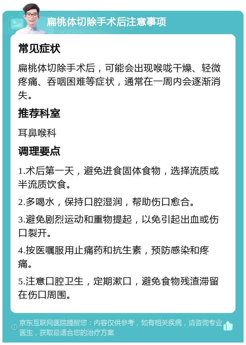 扁桃体切除手术后注意事项 常见症状 扁桃体切除手术后，可能会出现喉咙干燥、轻微疼痛、吞咽困难等症状，通常在一周内会逐渐消失。 推荐科室 耳鼻喉科 调理要点 1.术后第一天，避免进食固体食物，选择流质或半流质饮食。 2.多喝水，保持口腔湿润，帮助伤口愈合。 3.避免剧烈运动和重物提起，以免引起出血或伤口裂开。 4.按医嘱服用止痛药和抗生素，预防感染和疼痛。 5.注意口腔卫生，定期漱口，避免食物残渣滞留在伤口周围。