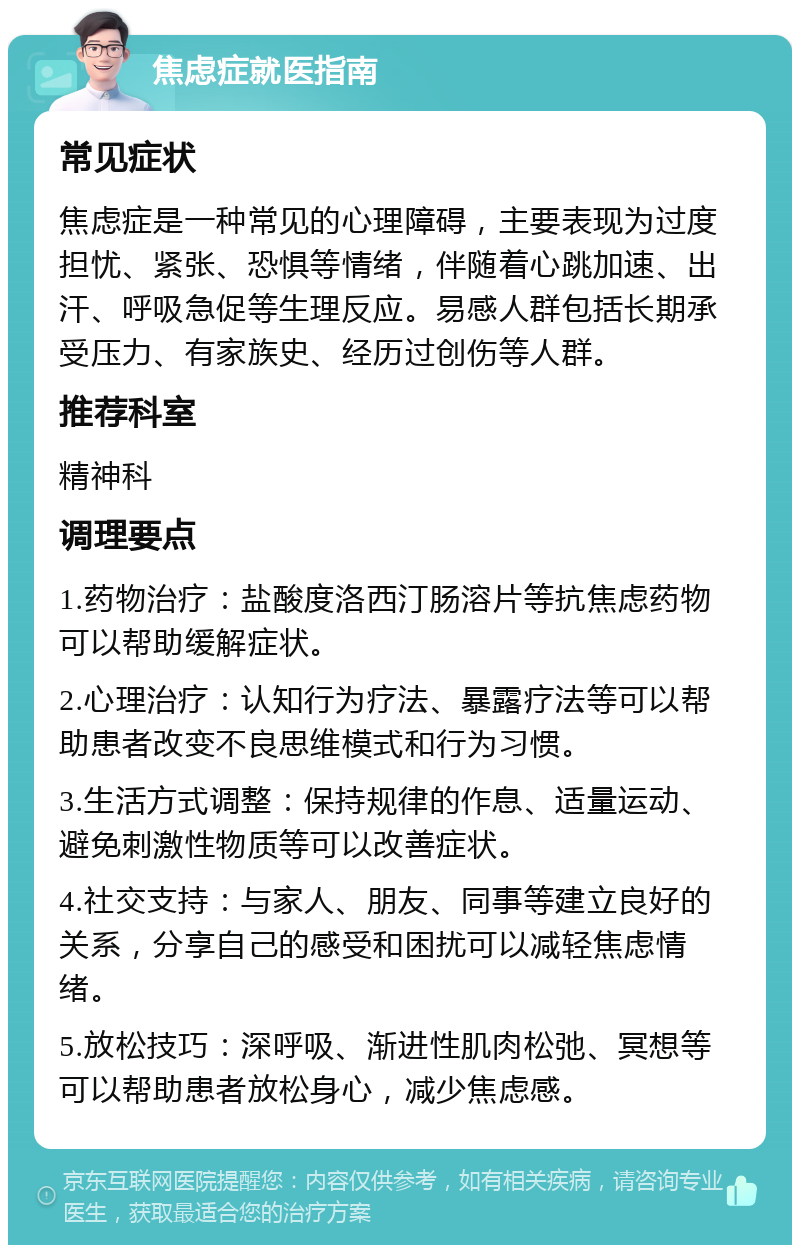 焦虑症就医指南 常见症状 焦虑症是一种常见的心理障碍，主要表现为过度担忧、紧张、恐惧等情绪，伴随着心跳加速、出汗、呼吸急促等生理反应。易感人群包括长期承受压力、有家族史、经历过创伤等人群。 推荐科室 精神科 调理要点 1.药物治疗：盐酸度洛西汀肠溶片等抗焦虑药物可以帮助缓解症状。 2.心理治疗：认知行为疗法、暴露疗法等可以帮助患者改变不良思维模式和行为习惯。 3.生活方式调整：保持规律的作息、适量运动、避免刺激性物质等可以改善症状。 4.社交支持：与家人、朋友、同事等建立良好的关系，分享自己的感受和困扰可以减轻焦虑情绪。 5.放松技巧：深呼吸、渐进性肌肉松弛、冥想等可以帮助患者放松身心，减少焦虑感。