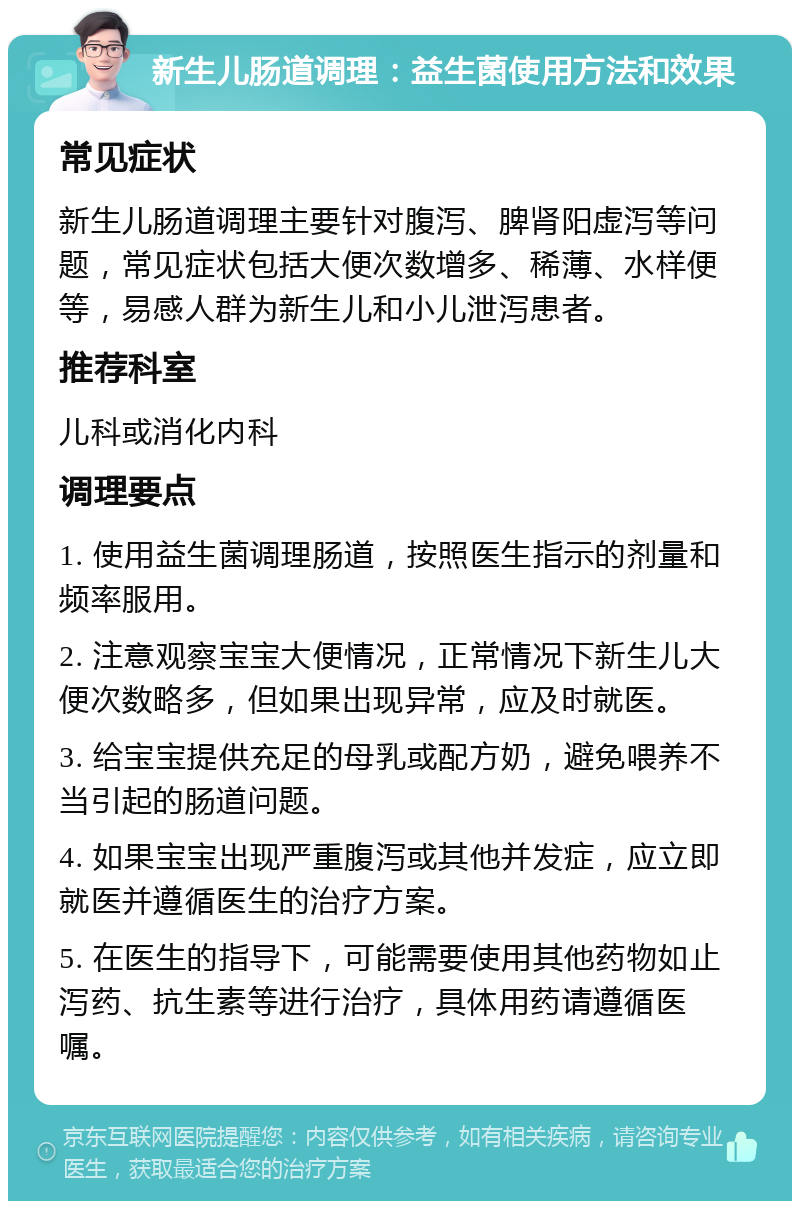 新生儿肠道调理：益生菌使用方法和效果 常见症状 新生儿肠道调理主要针对腹泻、脾肾阳虚泻等问题，常见症状包括大便次数增多、稀薄、水样便等，易感人群为新生儿和小儿泄泻患者。 推荐科室 儿科或消化内科 调理要点 1. 使用益生菌调理肠道，按照医生指示的剂量和频率服用。 2. 注意观察宝宝大便情况，正常情况下新生儿大便次数略多，但如果出现异常，应及时就医。 3. 给宝宝提供充足的母乳或配方奶，避免喂养不当引起的肠道问题。 4. 如果宝宝出现严重腹泻或其他并发症，应立即就医并遵循医生的治疗方案。 5. 在医生的指导下，可能需要使用其他药物如止泻药、抗生素等进行治疗，具体用药请遵循医嘱。