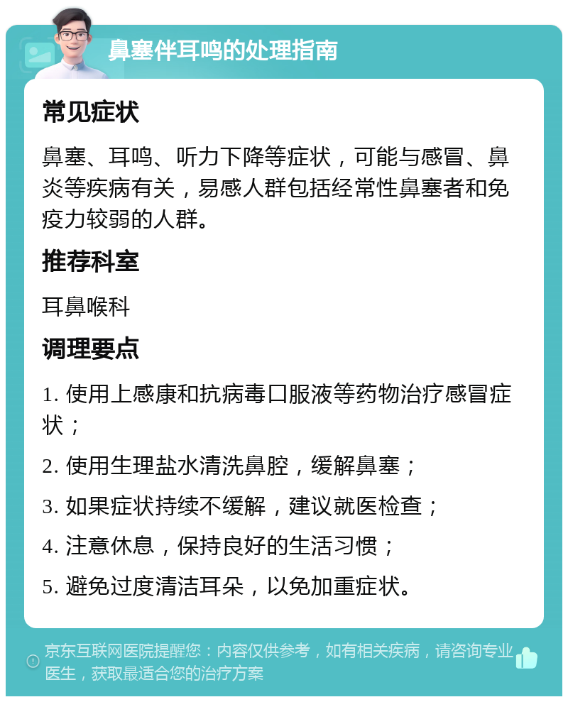 鼻塞伴耳鸣的处理指南 常见症状 鼻塞、耳鸣、听力下降等症状，可能与感冒、鼻炎等疾病有关，易感人群包括经常性鼻塞者和免疫力较弱的人群。 推荐科室 耳鼻喉科 调理要点 1. 使用上感康和抗病毒口服液等药物治疗感冒症状； 2. 使用生理盐水清洗鼻腔，缓解鼻塞； 3. 如果症状持续不缓解，建议就医检查； 4. 注意休息，保持良好的生活习惯； 5. 避免过度清洁耳朵，以免加重症状。