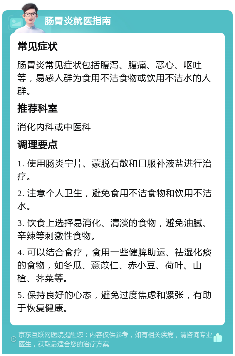 肠胃炎就医指南 常见症状 肠胃炎常见症状包括腹泻、腹痛、恶心、呕吐等，易感人群为食用不洁食物或饮用不洁水的人群。 推荐科室 消化内科或中医科 调理要点 1. 使用肠炎宁片、蒙脱石散和口服补液盐进行治疗。 2. 注意个人卫生，避免食用不洁食物和饮用不洁水。 3. 饮食上选择易消化、清淡的食物，避免油腻、辛辣等刺激性食物。 4. 可以结合食疗，食用一些健脾助运、祛湿化痰的食物，如冬瓜、薏苡仁、赤小豆、荷叶、山楂、荠菜等。 5. 保持良好的心态，避免过度焦虑和紧张，有助于恢复健康。