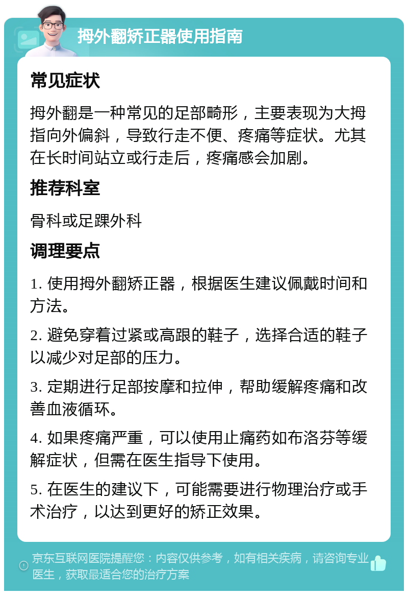 拇外翻矫正器使用指南 常见症状 拇外翻是一种常见的足部畸形，主要表现为大拇指向外偏斜，导致行走不便、疼痛等症状。尤其在长时间站立或行走后，疼痛感会加剧。 推荐科室 骨科或足踝外科 调理要点 1. 使用拇外翻矫正器，根据医生建议佩戴时间和方法。 2. 避免穿着过紧或高跟的鞋子，选择合适的鞋子以减少对足部的压力。 3. 定期进行足部按摩和拉伸，帮助缓解疼痛和改善血液循环。 4. 如果疼痛严重，可以使用止痛药如布洛芬等缓解症状，但需在医生指导下使用。 5. 在医生的建议下，可能需要进行物理治疗或手术治疗，以达到更好的矫正效果。