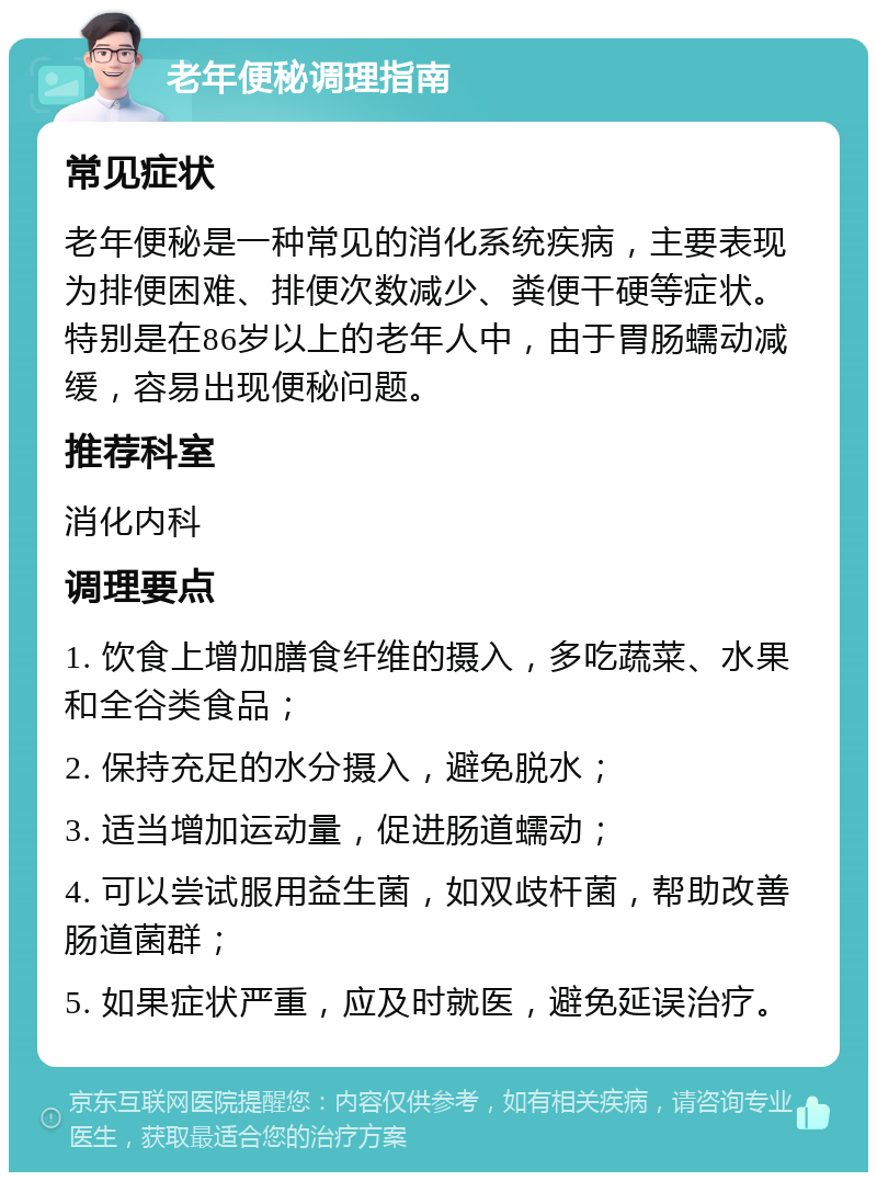 老年便秘调理指南 常见症状 老年便秘是一种常见的消化系统疾病，主要表现为排便困难、排便次数减少、粪便干硬等症状。特别是在86岁以上的老年人中，由于胃肠蠕动减缓，容易出现便秘问题。 推荐科室 消化内科 调理要点 1. 饮食上增加膳食纤维的摄入，多吃蔬菜、水果和全谷类食品； 2. 保持充足的水分摄入，避免脱水； 3. 适当增加运动量，促进肠道蠕动； 4. 可以尝试服用益生菌，如双歧杆菌，帮助改善肠道菌群； 5. 如果症状严重，应及时就医，避免延误治疗。