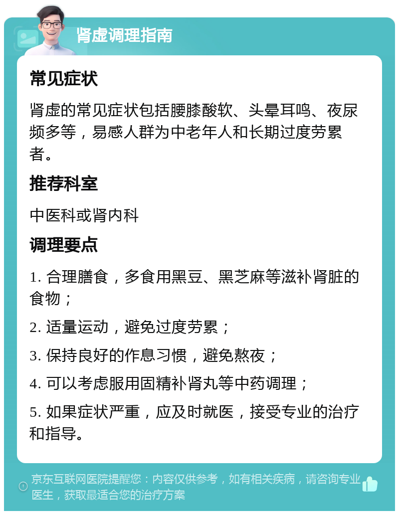 肾虚调理指南 常见症状 肾虚的常见症状包括腰膝酸软、头晕耳鸣、夜尿频多等，易感人群为中老年人和长期过度劳累者。 推荐科室 中医科或肾内科 调理要点 1. 合理膳食，多食用黑豆、黑芝麻等滋补肾脏的食物； 2. 适量运动，避免过度劳累； 3. 保持良好的作息习惯，避免熬夜； 4. 可以考虑服用固精补肾丸等中药调理； 5. 如果症状严重，应及时就医，接受专业的治疗和指导。