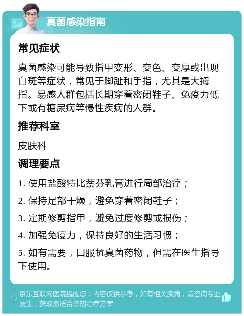 真菌感染指南 常见症状 真菌感染可能导致指甲变形、变色、变厚或出现白斑等症状，常见于脚趾和手指，尤其是大拇指。易感人群包括长期穿着密闭鞋子、免疫力低下或有糖尿病等慢性疾病的人群。 推荐科室 皮肤科 调理要点 1. 使用盐酸特比萘芬乳膏进行局部治疗； 2. 保持足部干燥，避免穿着密闭鞋子； 3. 定期修剪指甲，避免过度修剪或损伤； 4. 加强免疫力，保持良好的生活习惯； 5. 如有需要，口服抗真菌药物，但需在医生指导下使用。