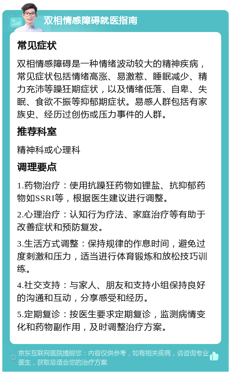 双相情感障碍就医指南 常见症状 双相情感障碍是一种情绪波动较大的精神疾病，常见症状包括情绪高涨、易激惹、睡眠减少、精力充沛等躁狂期症状，以及情绪低落、自卑、失眠、食欲不振等抑郁期症状。易感人群包括有家族史、经历过创伤或压力事件的人群。 推荐科室 精神科或心理科 调理要点 1.药物治疗：使用抗躁狂药物如锂盐、抗抑郁药物如SSRI等，根据医生建议进行调整。 2.心理治疗：认知行为疗法、家庭治疗等有助于改善症状和预防复发。 3.生活方式调整：保持规律的作息时间，避免过度刺激和压力，适当进行体育锻炼和放松技巧训练。 4.社交支持：与家人、朋友和支持小组保持良好的沟通和互动，分享感受和经历。 5.定期复诊：按医生要求定期复诊，监测病情变化和药物副作用，及时调整治疗方案。