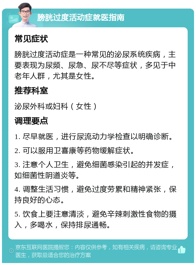 膀胱过度活动症就医指南 常见症状 膀胱过度活动症是一种常见的泌尿系统疾病，主要表现为尿频、尿急、尿不尽等症状，多见于中老年人群，尤其是女性。 推荐科室 泌尿外科或妇科（女性） 调理要点 1. 尽早就医，进行尿流动力学检查以明确诊断。 2. 可以服用卫喜康等药物缓解症状。 3. 注意个人卫生，避免细菌感染引起的并发症，如细菌性阴道炎等。 4. 调整生活习惯，避免过度劳累和精神紧张，保持良好的心态。 5. 饮食上要注意清淡，避免辛辣刺激性食物的摄入，多喝水，保持排尿通畅。