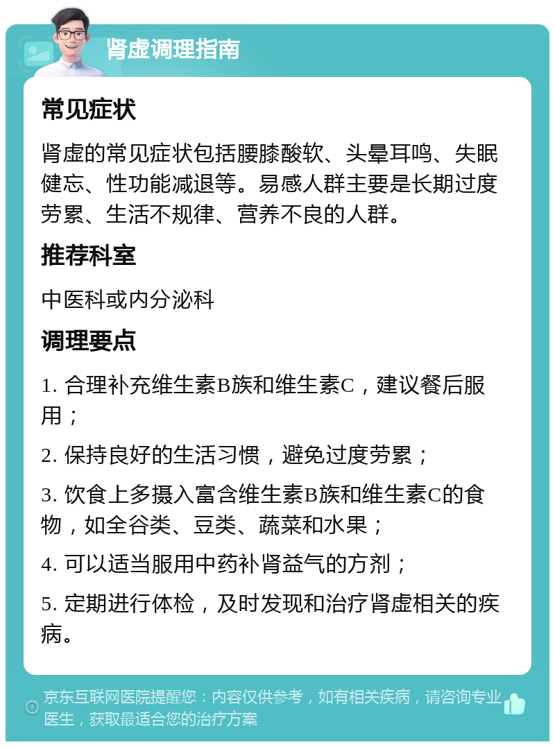 肾虚调理指南 常见症状 肾虚的常见症状包括腰膝酸软、头晕耳鸣、失眠健忘、性功能减退等。易感人群主要是长期过度劳累、生活不规律、营养不良的人群。 推荐科室 中医科或内分泌科 调理要点 1. 合理补充维生素B族和维生素C，建议餐后服用； 2. 保持良好的生活习惯，避免过度劳累； 3. 饮食上多摄入富含维生素B族和维生素C的食物，如全谷类、豆类、蔬菜和水果； 4. 可以适当服用中药补肾益气的方剂； 5. 定期进行体检，及时发现和治疗肾虚相关的疾病。