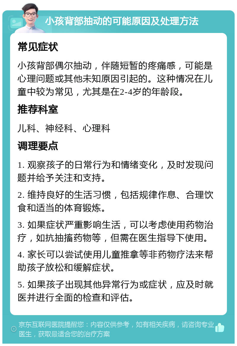 小孩背部抽动的可能原因及处理方法 常见症状 小孩背部偶尔抽动，伴随短暂的疼痛感，可能是心理问题或其他未知原因引起的。这种情况在儿童中较为常见，尤其是在2-4岁的年龄段。 推荐科室 儿科、神经科、心理科 调理要点 1. 观察孩子的日常行为和情绪变化，及时发现问题并给予关注和支持。 2. 维持良好的生活习惯，包括规律作息、合理饮食和适当的体育锻炼。 3. 如果症状严重影响生活，可以考虑使用药物治疗，如抗抽搐药物等，但需在医生指导下使用。 4. 家长可以尝试使用儿童推拿等非药物疗法来帮助孩子放松和缓解症状。 5. 如果孩子出现其他异常行为或症状，应及时就医并进行全面的检查和评估。