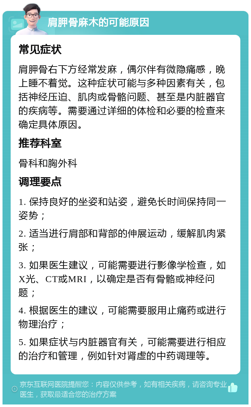 肩胛骨麻木的可能原因 常见症状 肩胛骨右下方经常发麻，偶尔伴有微隐痛感，晚上睡不着觉。这种症状可能与多种因素有关，包括神经压迫、肌肉或骨骼问题、甚至是内脏器官的疾病等。需要通过详细的体检和必要的检查来确定具体原因。 推荐科室 骨科和胸外科 调理要点 1. 保持良好的坐姿和站姿，避免长时间保持同一姿势； 2. 适当进行肩部和背部的伸展运动，缓解肌肉紧张； 3. 如果医生建议，可能需要进行影像学检查，如X光、CT或MRI，以确定是否有骨骼或神经问题； 4. 根据医生的建议，可能需要服用止痛药或进行物理治疗； 5. 如果症状与内脏器官有关，可能需要进行相应的治疗和管理，例如针对肾虚的中药调理等。