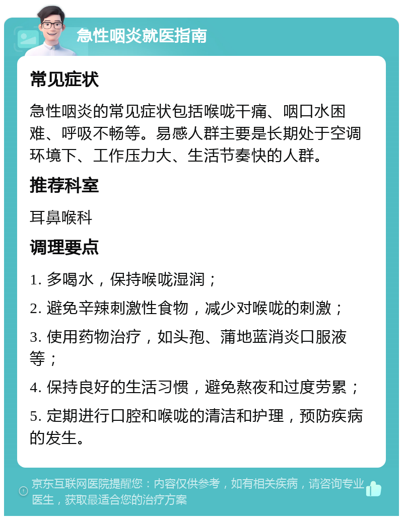 急性咽炎就医指南 常见症状 急性咽炎的常见症状包括喉咙干痛、咽口水困难、呼吸不畅等。易感人群主要是长期处于空调环境下、工作压力大、生活节奏快的人群。 推荐科室 耳鼻喉科 调理要点 1. 多喝水，保持喉咙湿润； 2. 避免辛辣刺激性食物，减少对喉咙的刺激； 3. 使用药物治疗，如头孢、蒲地蓝消炎口服液等； 4. 保持良好的生活习惯，避免熬夜和过度劳累； 5. 定期进行口腔和喉咙的清洁和护理，预防疾病的发生。