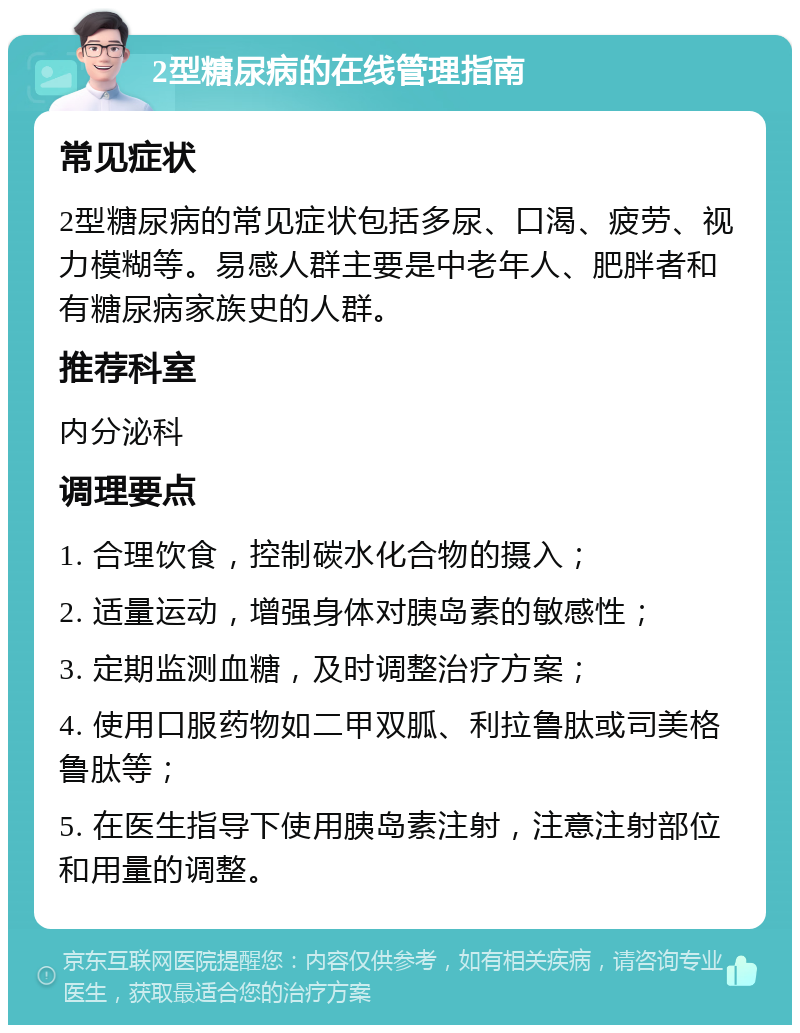 2型糖尿病的在线管理指南 常见症状 2型糖尿病的常见症状包括多尿、口渴、疲劳、视力模糊等。易感人群主要是中老年人、肥胖者和有糖尿病家族史的人群。 推荐科室 内分泌科 调理要点 1. 合理饮食，控制碳水化合物的摄入； 2. 适量运动，增强身体对胰岛素的敏感性； 3. 定期监测血糖，及时调整治疗方案； 4. 使用口服药物如二甲双胍、利拉鲁肽或司美格鲁肽等； 5. 在医生指导下使用胰岛素注射，注意注射部位和用量的调整。