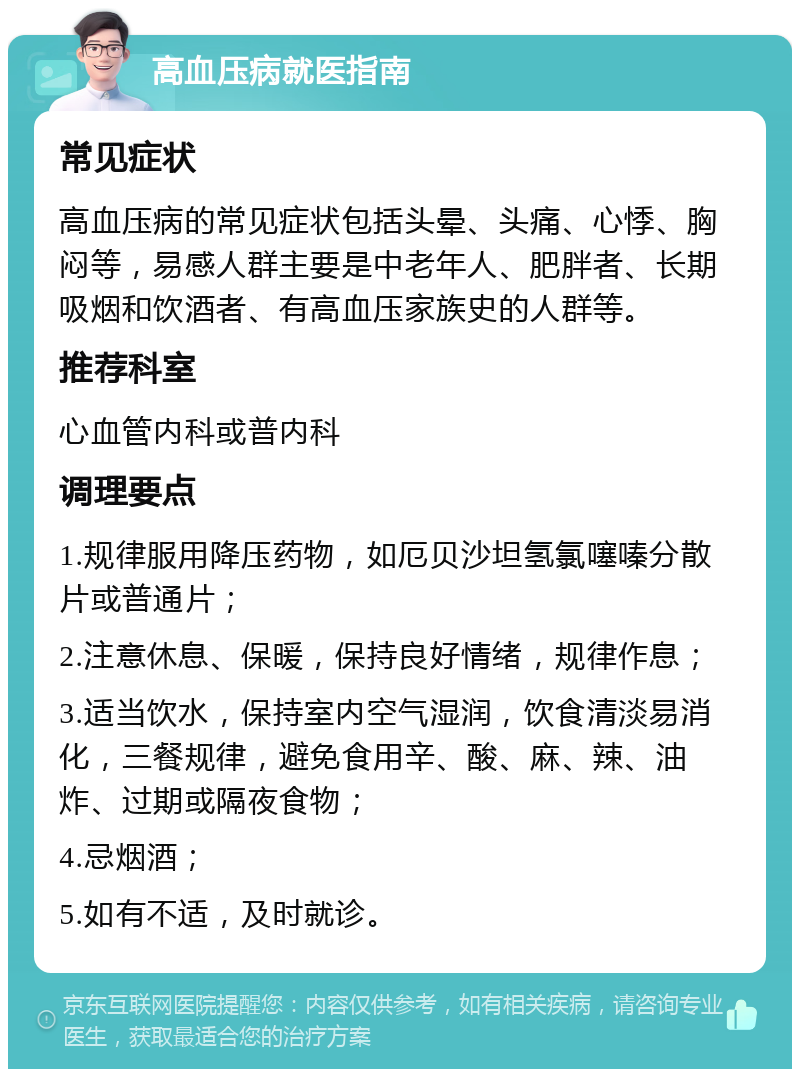 高血压病就医指南 常见症状 高血压病的常见症状包括头晕、头痛、心悸、胸闷等，易感人群主要是中老年人、肥胖者、长期吸烟和饮酒者、有高血压家族史的人群等。 推荐科室 心血管内科或普内科 调理要点 1.规律服用降压药物，如厄贝沙坦氢氯噻嗪分散片或普通片； 2.注意休息、保暖，保持良好情绪，规律作息； 3.适当饮水，保持室内空气湿润，饮食清淡易消化，三餐规律，避免食用辛、酸、麻、辣、油炸、过期或隔夜食物； 4.忌烟酒； 5.如有不适，及时就诊。