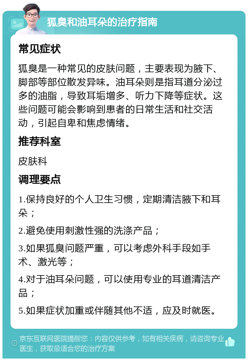 狐臭和油耳朵的治疗指南 常见症状 狐臭是一种常见的皮肤问题，主要表现为腋下、脚部等部位散发异味。油耳朵则是指耳道分泌过多的油脂，导致耳垢增多、听力下降等症状。这些问题可能会影响到患者的日常生活和社交活动，引起自卑和焦虑情绪。 推荐科室 皮肤科 调理要点 1.保持良好的个人卫生习惯，定期清洁腋下和耳朵； 2.避免使用刺激性强的洗涤产品； 3.如果狐臭问题严重，可以考虑外科手段如手术、激光等； 4.对于油耳朵问题，可以使用专业的耳道清洁产品； 5.如果症状加重或伴随其他不适，应及时就医。