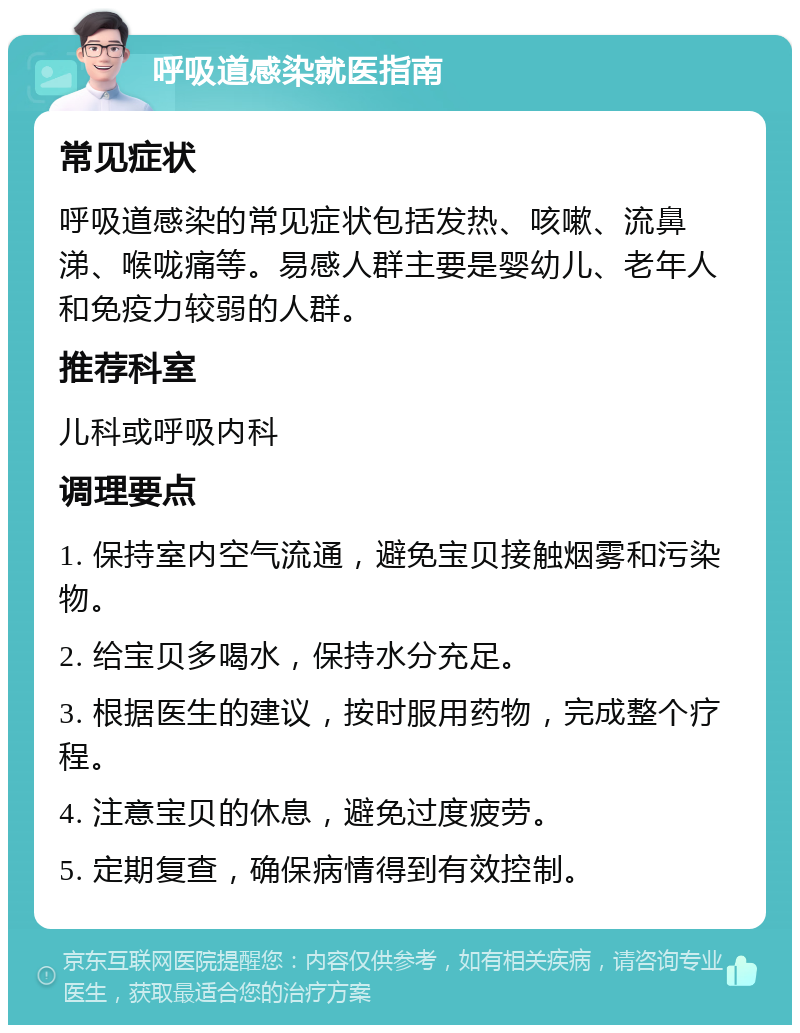 呼吸道感染就医指南 常见症状 呼吸道感染的常见症状包括发热、咳嗽、流鼻涕、喉咙痛等。易感人群主要是婴幼儿、老年人和免疫力较弱的人群。 推荐科室 儿科或呼吸内科 调理要点 1. 保持室内空气流通，避免宝贝接触烟雾和污染物。 2. 给宝贝多喝水，保持水分充足。 3. 根据医生的建议，按时服用药物，完成整个疗程。 4. 注意宝贝的休息，避免过度疲劳。 5. 定期复查，确保病情得到有效控制。