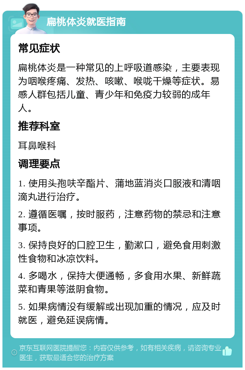 扁桃体炎就医指南 常见症状 扁桃体炎是一种常见的上呼吸道感染，主要表现为咽喉疼痛、发热、咳嗽、喉咙干燥等症状。易感人群包括儿童、青少年和免疫力较弱的成年人。 推荐科室 耳鼻喉科 调理要点 1. 使用头孢呋辛酯片、蒲地蓝消炎口服液和清咽滴丸进行治疗。 2. 遵循医嘱，按时服药，注意药物的禁忌和注意事项。 3. 保持良好的口腔卫生，勤漱口，避免食用刺激性食物和冰凉饮料。 4. 多喝水，保持大便通畅，多食用水果、新鲜蔬菜和青果等滋阴食物。 5. 如果病情没有缓解或出现加重的情况，应及时就医，避免延误病情。